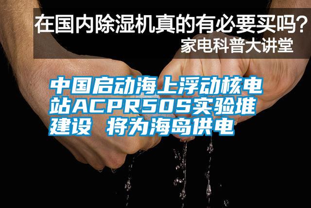 中國啟動海上浮動核電站ACPR50S實驗堆建設 將為海島供電